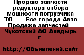 Продаю запчасти редуктора отбора мощности погрузчика ТО-30 - Все города Авто » Продажа запчастей   . Чукотский АО,Анадырь г.